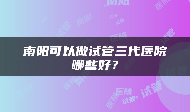 南阳可以做试管三代医院哪些好？