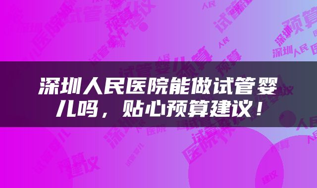 深圳人民医院能做试管婴儿吗，贴心预算建议！