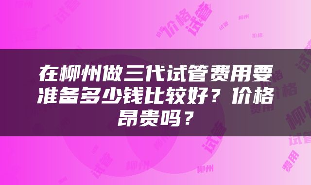 在柳州做三代试管费用要准备多少钱比较好？价格昂贵吗？
