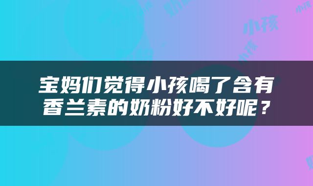 宝妈们觉得小孩喝了含有香兰素的奶粉好不好呢？