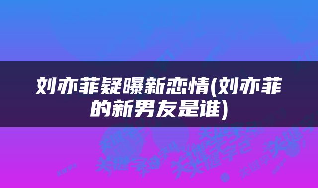 刘亦菲疑曝新恋情(刘亦菲的新男友是谁)