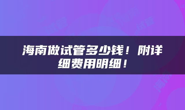 海南做试管多少钱！附详细费用明细！
