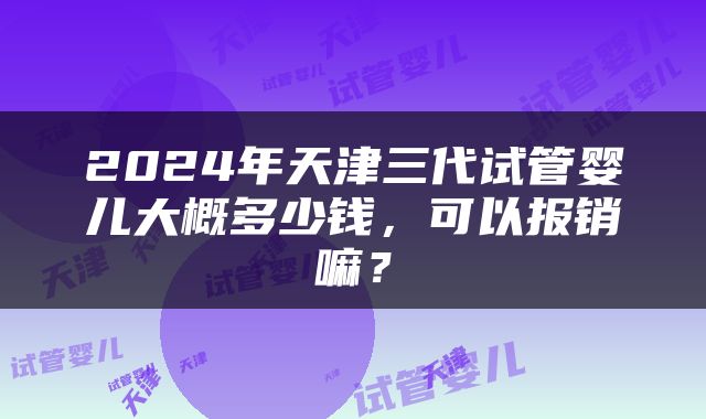 2024年天津三代试管婴儿大概多少钱，可以报销嘛？