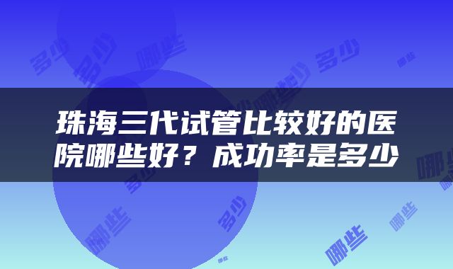 珠海三代试管比较好的医院哪些好？成功率是多少
