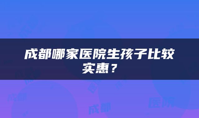 成都哪家医院生孩子比较实惠？