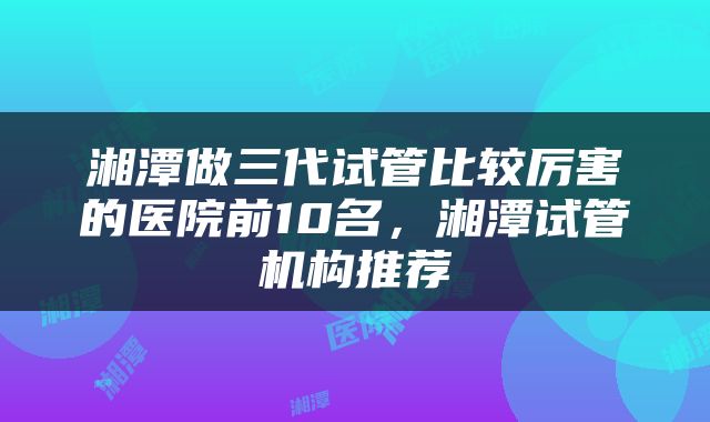湘潭做三代试管比较厉害的医院前10名，湘潭试管机构推荐