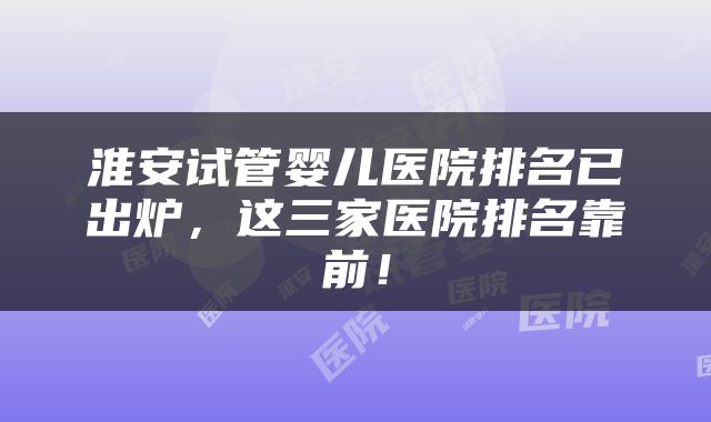 淮安试管婴儿医院排名已出炉，这三家医院排名靠前！
