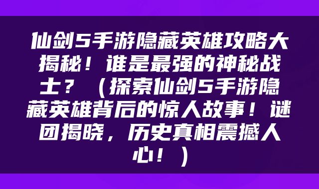 仙剑5手游隐藏英雄攻略大揭秘！谁是最强的神秘战士？（探索仙剑5手游隐藏英雄背后的惊人故事！谜团揭晓，历史真相震撼人心！）