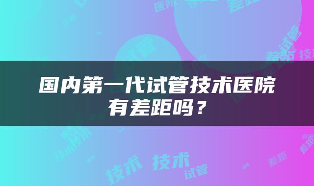 国内第一代试管技术医院有差距吗？