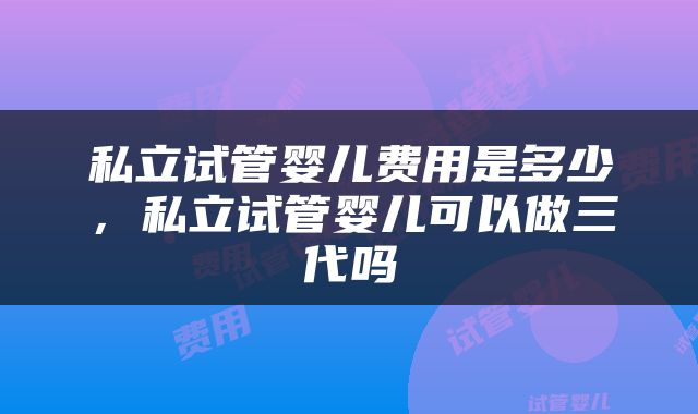 私立试管婴儿费用是多少，私立试管婴儿可以做三代吗