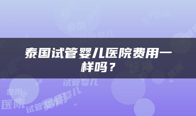 泰国试管婴儿医院费用一样吗？