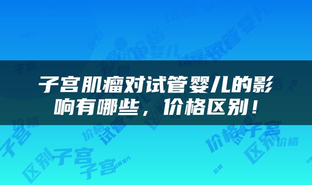 子宫肌瘤对试管婴儿的影响有哪些，价格区别！