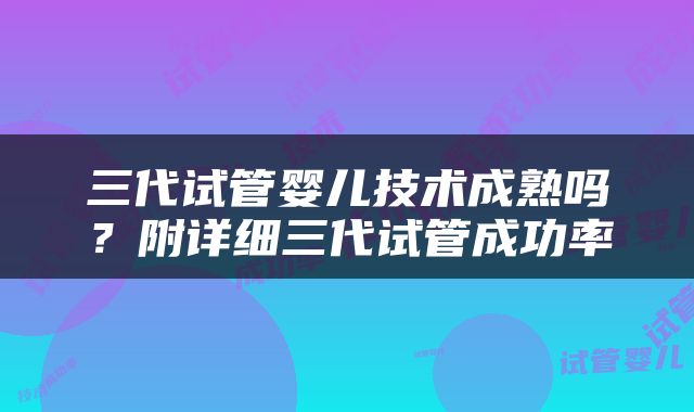 三代试管婴儿技术成熟吗？附详细三代试管成功率