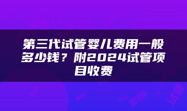 第三代试管婴儿费用一般多少钱？附2024试管项目收费