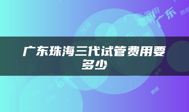 广东珠海三代试管费用要多少