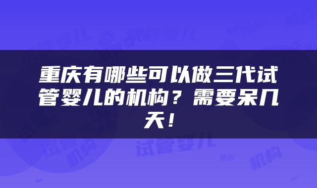 重庆有哪些可以做三代试管婴儿的机构？需要呆几天！