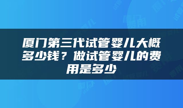 厦门第三代试管婴儿大概多少钱？做试管婴儿的费用是多少