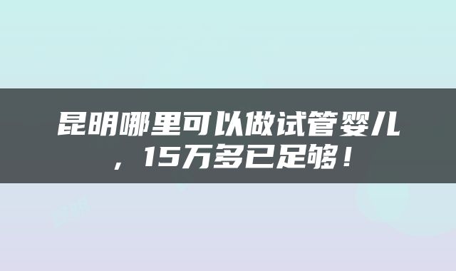 昆明哪里可以做试管婴儿，15万多已足够！