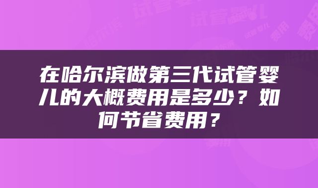 在哈尔滨做第三代试管婴儿的大概费用是多少？如何节省费用？