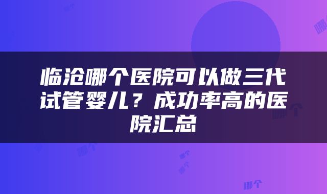 临沧哪个医院可以做三代试管婴儿？成功率高的医院汇总
