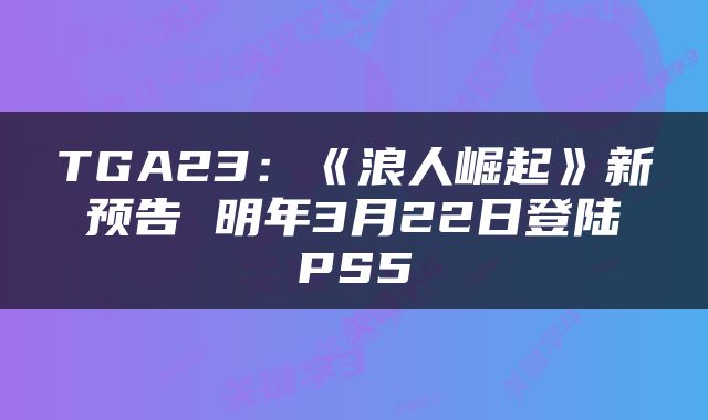 TGA23：《浪人崛起》新预告 明年3月22日登陆PS5