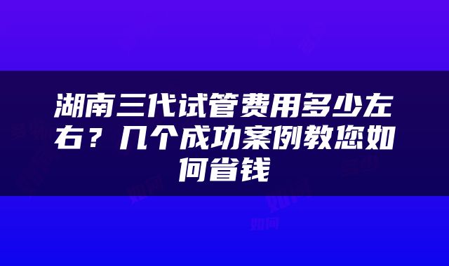 湖南三代试管费用多少左右？几个成功案例教您如何省钱