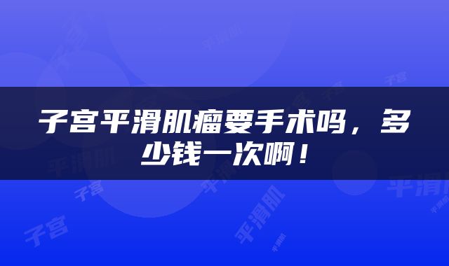 子宫平滑肌瘤要手术吗，多少钱一次啊！