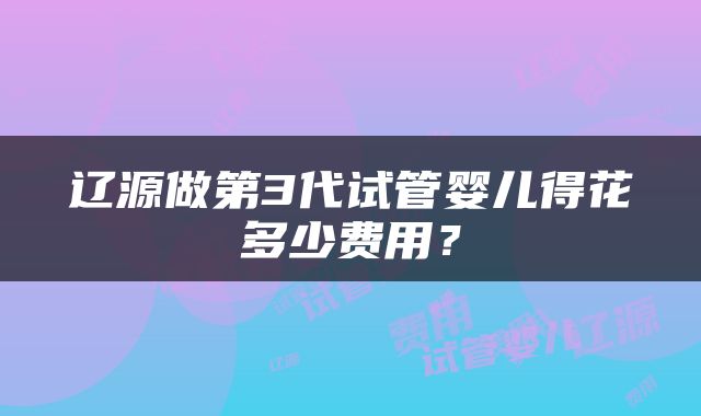 辽源做第3代试管婴儿得花多少费用？