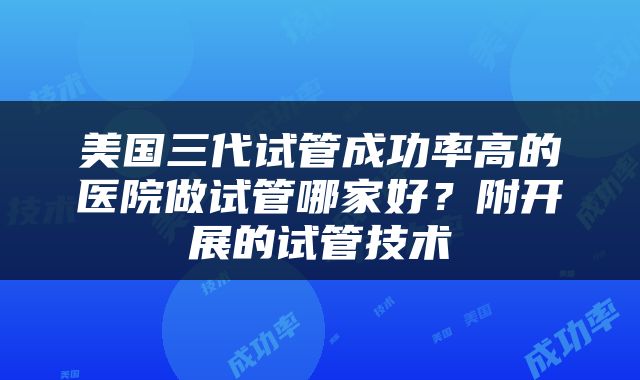 美国三代试管成功率高的医院做试管哪家好？附开展的试管技术