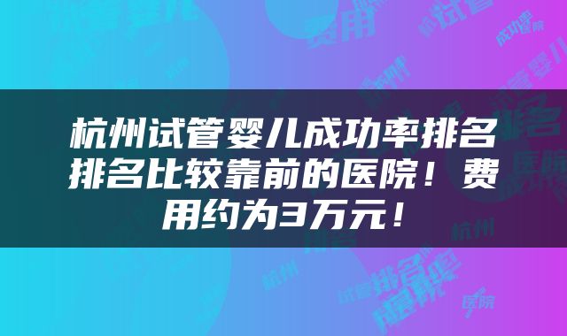 杭州试管婴儿成功率排名排名比较靠前的医院!费用约为3万元!