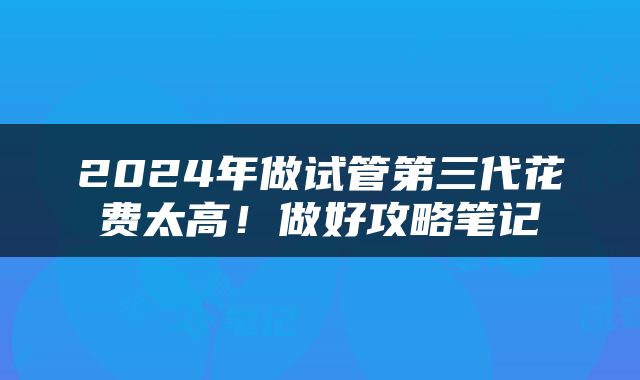 2024年做试管第三代花费太高！做好攻略笔记
