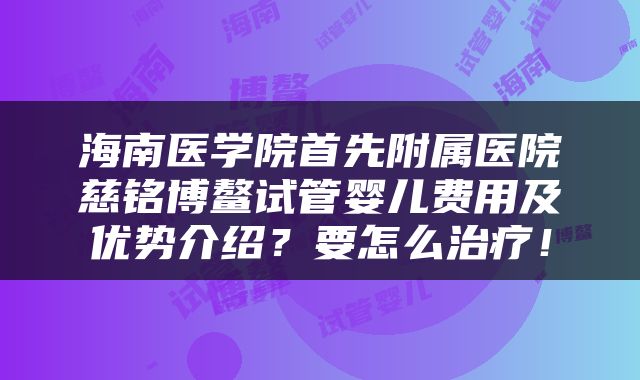 海南医学院首先附属医院慈铭博鳌试管婴儿费用及优势介绍？要怎么治疗！