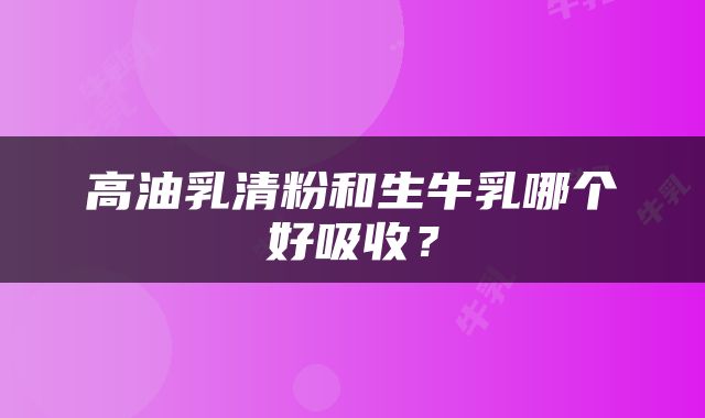 高油乳清粉和生牛乳哪个好吸收？
