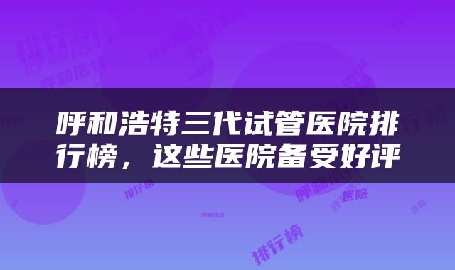 呼和浩特三代试管医院排行榜，这些医院备受好评