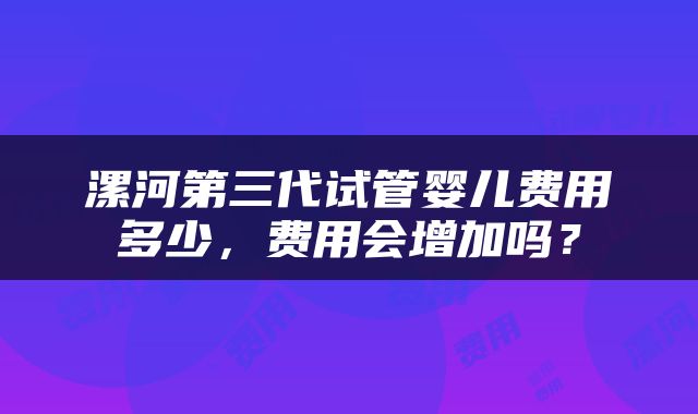 漯河第三代试管婴儿费用多少，费用会增加吗？