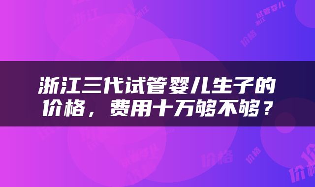 浙江三代试管婴儿生子的价格，费用十万够不够？
