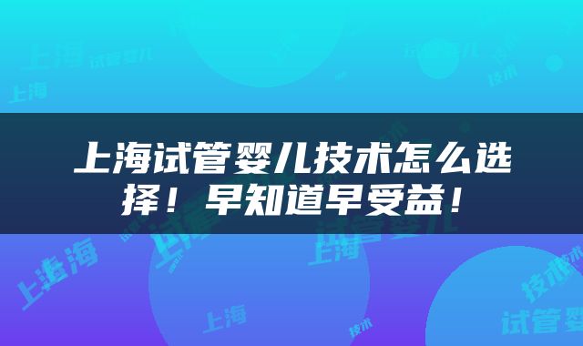 上海试管婴儿技术怎么选择！早知道早受益！