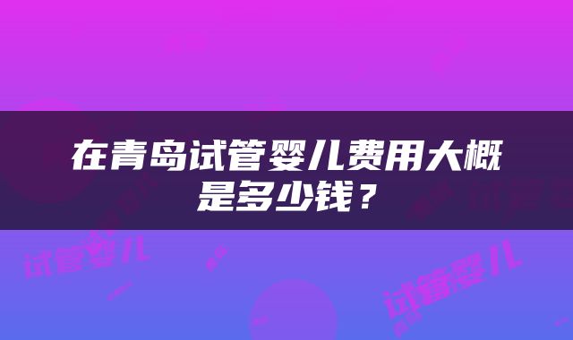 在青岛试管婴儿费用大概是多少钱？