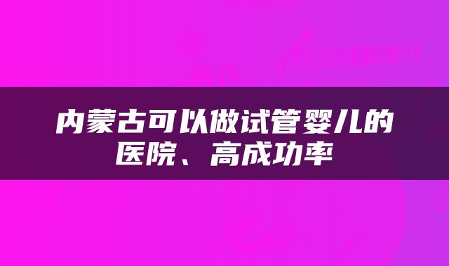 内蒙古可以做试管婴儿的医院、高成功率
