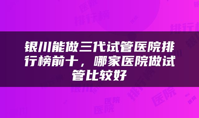 银川能做三代试管医院排行榜前十，哪家医院做试管比较好