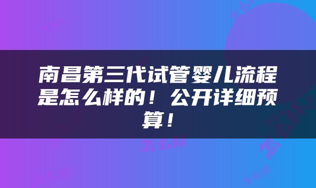 南昌第三代试管婴儿流程是怎么样的！公开详细预算！