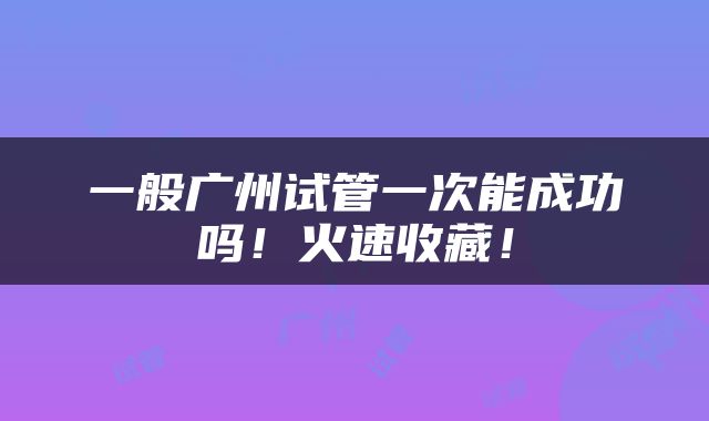 一般广州试管一次能成功吗！火速收藏！