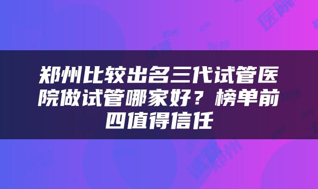 郑州比较出名三代试管医院做试管哪家好？榜单前四值得信任