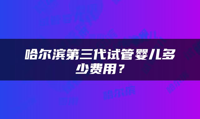 哈尔滨第三代试管婴儿多少费用？