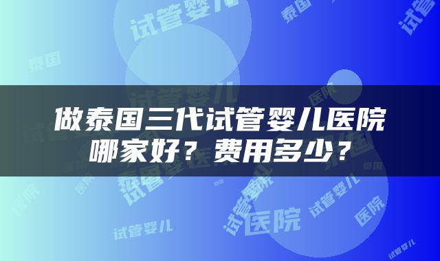 做泰国三代试管婴儿医院哪家好？费用多少？