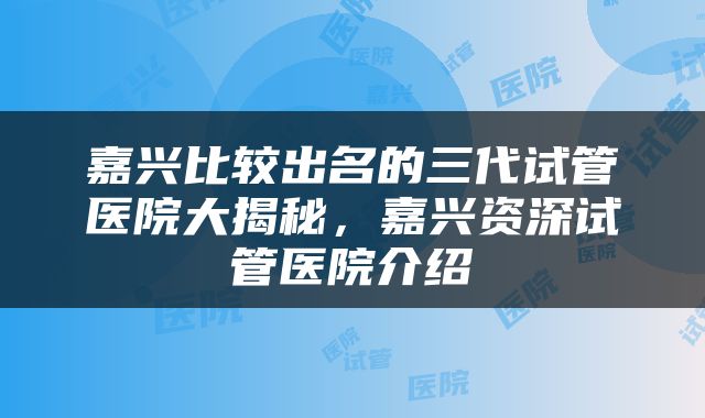嘉兴比较出名的三代试管医院大揭秘，嘉兴资深试管医院介绍