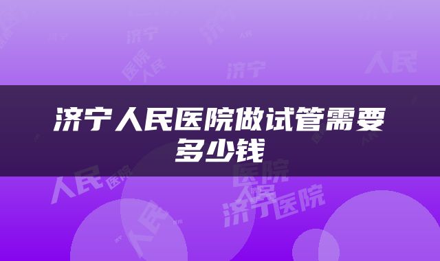 济宁人民医院做试管需要多少钱