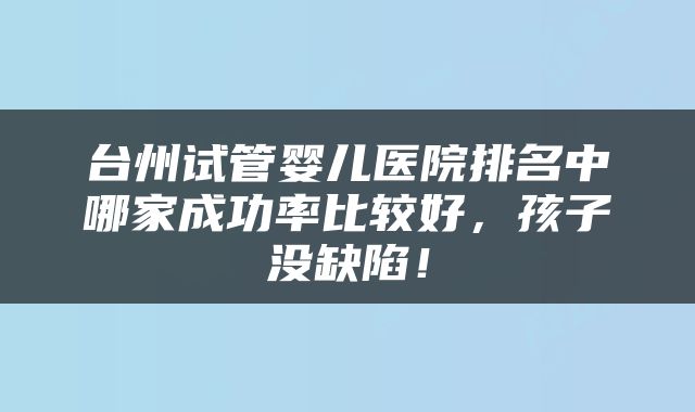 台州试管婴儿医院排名中哪家成功率比较好，孩子没缺陷！