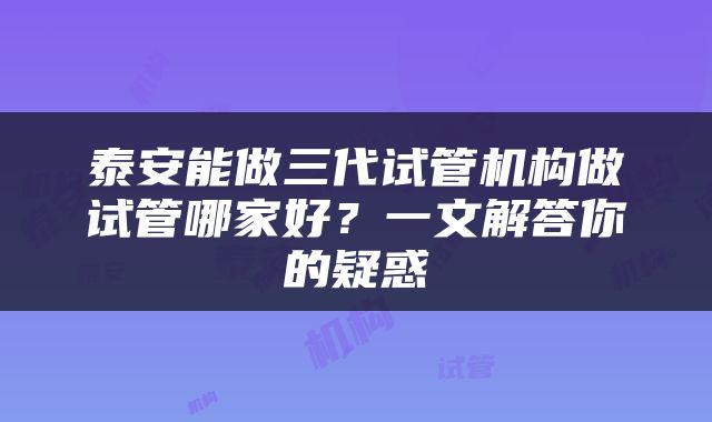 泰安能做三代试管机构做试管哪家好？一文解答你的疑惑