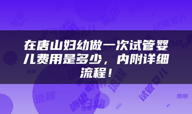 在唐山妇幼做一次试管婴儿费用是多少，内附详细流程！